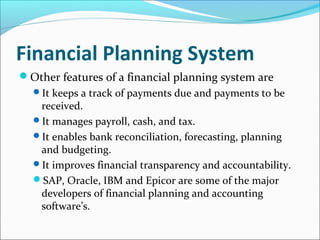 Financial Planning System
Other features of a financial planning system are
It keeps a track of payments due and payments to be
received.
It manages payroll, cash, and tax.
It enables bank reconciliation, forecasting, planning
and budgeting.
It improves financial transparency and accountability.
SAP, Oracle, IBM and Epicor are some of the major
developers of financial planning and accounting
software’s.
 