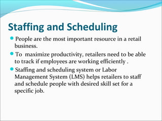 Staffing and Scheduling
People are the most important resource in a retail
business.
To maximize productivity, retailers need to be able
to track if employees are working efficiently .
Staffing and scheduling system or Labor
Management System (LMS) helps retailers to staff
and schedule people with desired skill set for a
specific job.
 