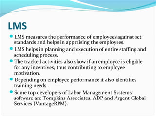 LMS
LMS measures the performance of employees against set
standards and helps in appraising the employees.
LMS helps in planning and execution of entire staffing and
scheduling process.
The tracked activities also show if an employee is eligible
for any incentives, thus contributing to employee
motivation.
Depending on employee performance it also identifies
training needs.
Some top developers of Labor Management Systems
software are Tompkins Associates, ADP and Argent Global
Services (VantageRPM).
 