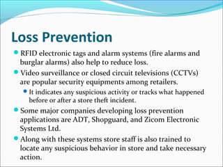 Loss Prevention
RFID electronic tags and alarm systems (fire alarms and
burglar alarms) also help to reduce loss.
Video surveillance or closed circuit televisions (CCTVs)
are popular security equipments among retailers.
It indicates any suspicious activity or tracks what happened
before or after a store theft incident.
Some major companies developing loss prevention
applications are ADT, Shopguard, and Zicom Electronic
Systems Ltd.
Along with these systems store staff is also trained to
locate any suspicious behavior in store and take necessary
action.
 