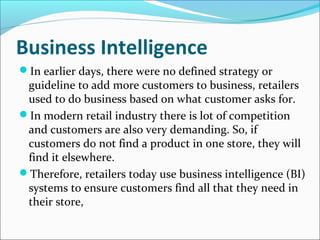 Business Intelligence
In earlier days, there were no defined strategy or
guideline to add more customers to business, retailers
used to do business based on what customer asks for.
In modern retail industry there is lot of competition
and customers are also very demanding. So, if
customers do not find a product in one store, they will
find it elsewhere.
Therefore, retailers today use business intelligence (BI)
systems to ensure customers find all that they need in
their store,
 