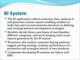 BI System
The BI application collects customer data, analyzes it
and generates various reports enabling retailers to
make fast and accurate business decisions in defining
and creating business development strategies.
Retailers decide future purchases of merchandise,
different categories, and stock keeping units as per
reports generated by the BI system.
BI systems also analyze customer buying patterns;
suggest pricing strategy; evaluate performance of a
promotion and strategize launch of new products.
Companies developing BI systems are Epicor and
IBM.
 