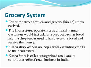 Grocery System
Over time street hawkers and grocery (kirana) stores
evolved.
The kirana stores operate in a traditional manner.
Customers would just ask for a product such as bread
and the shopkeeper used to hand over the bread and
receive the money.
Kirana shop keepers are popular for extending credits
to their customers.
Kirana Store is called unorganized retail and it
contributes 96% of retail business in India.
 