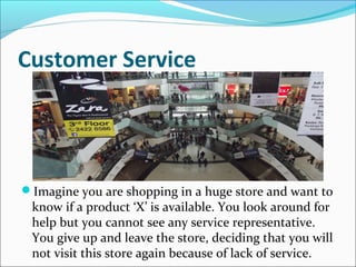 Customer Service
Imagine you are shopping in a huge store and want to
know if a product ‘X’ is available. You look around for
help but you cannot see any service representative.
You give up and leave the store, deciding that you will
not visit this store again because of lack of service.
 