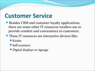 Customer Service
Besides CRM and customer loyalty applications,
there are some other IT resources retailers use to
provide comfort and convenience to customers.
These IT resources are interactive devices like:
Kiosks
Self scanners
Digital displays or signage
 
