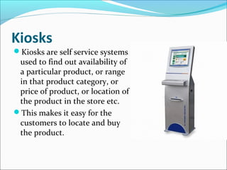 Kiosks
Kiosks are self service systems
used to find out availability of
a particular product, or range
in that product category, or
price of product, or location of
the product in the store etc.
This makes it easy for the
customers to locate and buy
the product.
 