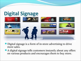 Digital Signage
Digital signage is a form of in-store advertising to drive
more sales.
A digital signage tells customers instantly about any offers
on various products and encourages them to buy more.
 