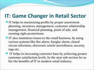 IT: Game Changer in Retail Sector
IT helps in maximizing profits by proper assortment
planning, inventory management, customer relationship
management, financial planning, point of sale, and
running right promotions.
IT also minimizes losses to the retail business, by using
various systems like fire alarm, burglar alarm, closed
circuit television, electronic article surveillance, security
tags etc.
 IT helps in increasing customer base by achieving greater
customer satisfaction levels. In the next sub section let us
list the benefits of IT in modern retail industry.
 