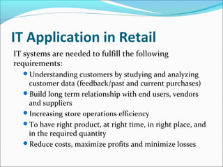 IT Application in Retail
IT systems are needed to fulfill the following
requirements:
Understanding customers by studying and analyzing
customer data (feedback/past and current purchases)
Build long term relationship with end users, vendors
and suppliers
Increasing store operations efficiency
To have right product, at right time, in right place, and
in the required quantity
Reduce costs, maximize profits and minimize losses
 