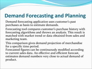 Demand Forecasting and Planning
Demand forecasting application uses customer’s past
purchases as basis to estimate demands.
Forecasting tool compares customer’s purchase history with
forecasting algorithms and throws an analysis. This result is
matched with market trend or data obtained from sales and
marketing team.
This comparison gives demand projection of merchandise
for a specific time period.
Forecasted figures can be continuously modified according
to current sales data. An effective and efficient forecast,
estimates demand numbers very close to actual demand of
product.
 