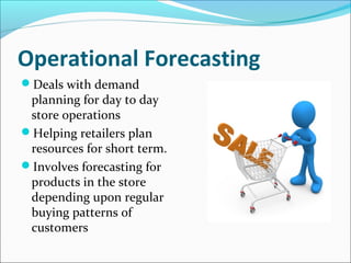 Operational Forecasting
Deals with demand
planning for day to day
store operations
Helping retailers plan
resources for short term.
Involves forecasting for
products in the store
depending upon regular
buying patterns of
customers
 