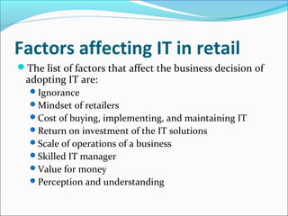 Factors affecting IT in retail
The list of factors that affect the business decision of
adopting IT are:
Ignorance
Mindset of retailers
Cost of buying, implementing, and maintaining IT
Return on investment of the IT solutions
Scale of operations of a business
Skilled IT manager
Value for money
Perception and understanding
 