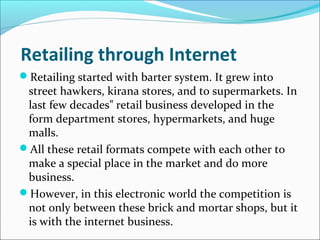 Retailing through Internet
Retailing started with barter system. It grew into
street hawkers, kirana stores, and to supermarkets. In
last few decades retail business developed in the‟
form department stores, hypermarkets, and huge
malls.
All these retail formats compete with each other to
make a special place in the market and do more
business.
However, in this electronic world the competition is
not only between these brick and mortar shops, but it
is with the internet business.
 