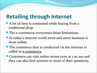 Retailing through Internet
A lot of time is consumed while buying from a
traditional shop.
The e-commerce overcomes these limitations.
In today’s internet world more and more business is
done online.
The commerce that is conducted via the internet is
called as e-commerce.
Customers can visit online stores even at 1.00 am and
they can also find answers to most of their questions.
 