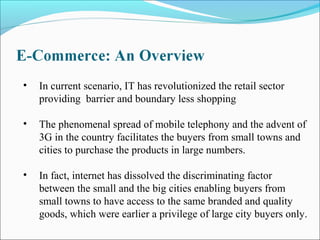 • In current scenario, IT has revolutionized the retail sector
providing barrier and boundary less shopping
• The phenomenal spread of mobile telephony and the advent of
3G in the country facilitates the buyers from small towns and
cities to purchase the products in large numbers.
• In fact, internet has dissolved the discriminating factor
between the small and the big cities enabling buyers from
small towns to have access to the same branded and quality
goods, which were earlier a privilege of large city buyers only.
 