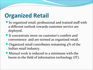 Organized Retail
In organized retail, professional and trained staff with
a different outlook towards customer service are
deployed.
It concentrate more on customer’s comfort and
convenience and are termed as organized retail.
Organized retail contributes remaining 4% of the
Indian retail industry.
Manual work is reduced to a minimum with the
boom in the field of information technology (IT).
 