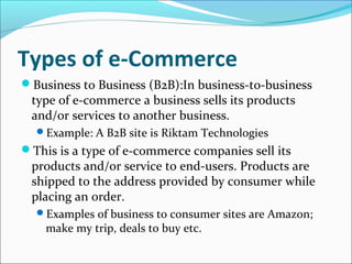 Types of e-Commerce
Business to Business (B2B):In business-to-business
type of e-commerce a business sells its products
and/or services to another business.
Example: A B2B site is Riktam Technologies
This is a type of e-commerce companies sell its
products and/or service to end-users. Products are
shipped to the address provided by consumer while
placing an order.
Examples of business to consumer sites are Amazon;
make my trip, deals to buy etc.
 