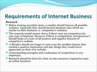 Requirements of Internet Business
Research
Before starting an online store, e-retailer should browse all possible
websites. Especially they should browse business sites which are
similar to their business i.e. competitor’s websites.
The research would narrow down if there were no competitors for
your type of business. However if there is competition, entrepreneur’s
should make of a note of all positive and negative features of
competitor’s website.
 e-Retailer should not forget to note even the smallest feature that
created a positive impression and also things they would never
appreciate on their own website.
Understanding strengths and weaknesses of competition is very
important.
Research should be done for what are the resources required to start
an online business.
 