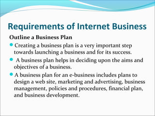 Requirements of Internet Business
Outline a Business Plan
Creating a business plan is a very important step
towards launching a business and for its success.
 A business plan helps in deciding upon the aims and
objectives of a business.
A business plan for an e-business includes plans to
design a web site, marketing and advertising, business
management, policies and procedures, financial plan,
and business development.
 