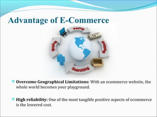 Advantage of E-Commerce
 Overcome Geographical Limitations: With an ecommerce website, the
whole world becomes your playground.
 High reliability: One of the most tangible positive aspects of ecommerce
is the lowered cost.
 
