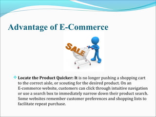 Advantage of E-Commerce
 Locate the Product Quicker: It is no longer pushing a shopping cart
to the correct aisle, or scouting for the desired product. On an
E-commerce website, customers can click through intuitive navigation
or use a search box to immediately narrow down their product search.
Some websites remember customer preferences and shopping lists to
facilitate repeat purchase.
 