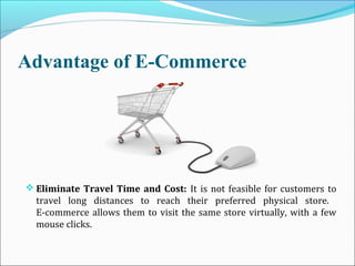 Advantage of E-Commerce
 Eliminate Travel Time and Cost: It is not feasible for customers to
travel long distances to reach their preferred physical store.
E-commerce allows them to visit the same store virtually, with a few
mouse clicks.
 