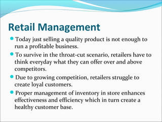 Retail Management
Today just selling a quality product is not enough to
run a profitable business.
To survive in the throat-cut scenario, retailers have to
think everyday what they can offer over and above
competitors.
Due to growing competition, retailers struggle to
create loyal customers.
Proper management of inventory in store enhances
effectiveness and efficiency which in turn create a
healthy customer base.
 