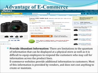 Advantage of E-Commerce
 Provide Abundant Information: There are limitations to the quantum
of information that can be displayed at a physical store as well as it is
difficult to equip employees to respond the customers who may call for
information across the product lines.
E-commerce websites provide additional information to customers. Most
of this information is provided by vendors, and does not cost anything to
create or maintain.
 