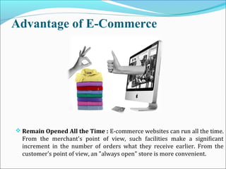 Advantage of E-Commerce
 Remain Opened All the Time : E-commerce websites can run all the time.
From the merchant's point of view, such facilities make a significant
increment in the number of orders what they receive earlier. From the
customer's point of view, an "always open" store is more convenient.
 
