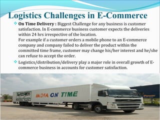Logistics Challenges in E-Commerce
 On Time Delivery : Biggest Challenge for any business is customer
satisfaction. In E-commerce business customer expects the deliveries
within 24 hrs irrespective of the location.
For example if a customer orders a mobile phone to an E-commerce
company and company failed to deliver the product within the
committed time frame, customer may change his/her interest and he/she
can refuse to accept the order.
 Logistics/distribution/delivery play a major role in overall growth of E-
commerce business in accounts for customer satisfaction.
 