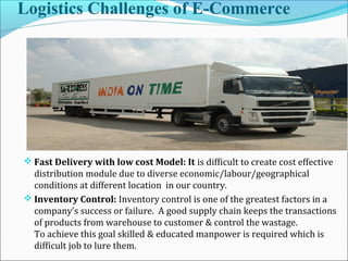 Logistics Challenges of E-Commerce
 Fast Delivery with low cost Model: It is difficult to create cost effective
distribution module due to diverse economic/labour/geographical
conditions at different location in our country.
 Inventory Control: Inventory control is one of the greatest factors in a
company’s success or failure. A good supply chain keeps the transactions
of products from warehouse to customer & control the wastage.
To achieve this goal skilled & educated manpower is required which is
difficult job to lure them.
 