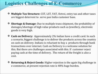Logistics Challenges of E-Commerce
 Multiple Tax Structure: CST, LST, VAT, Octroi, entry tax and other taxes
are biggest deterrent to serve pan India customer base.
 Shortage & Damage: Due to multiple trans shipment, the probability of
damages/shortage of high value products such as Jewellery, electronic
goods is very high.
 Cash on Delivery: Approximately 2% Indian have a credit card. In such
a scenario, biggest challenge is to deliver the products across the country
on cash on delivery. Indians is reluctant to buy a products through bank
transactions over internet. Cash on Delivery is a welcome solution for
this. But there are challenges associated with this. If customer reject
paying cash at the time of delivery . The return of the freight is also a
cost.
 Returning & Reject Goods: Higher rejection is the again big challenge in
e-commerce, at present rejection rate is 40% huge burden.
 