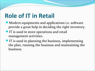 Role of IT in Retail
Modern equipments and applications i.e. software
provide a great help in deciding the right inventory.
IT is used in store operations and retail
management activities.
IT is used in planning the business, implementing
the plan, running the business and maintaining the
business.
 