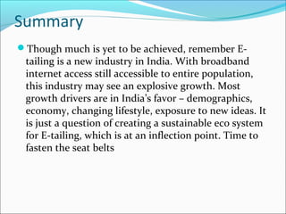 Summary
Though much is yet to be achieved, remember E-
tailing is a new industry in India. With broadband
internet access still accessible to entire population,
this industry may see an explosive growth. Most
growth drivers are in India’s favor – demographics,
economy, changing lifestyle, exposure to new ideas. It
is just a question of creating a sustainable eco system
for E-tailing, which is at an inflection point. Time to
fasten the seat belts
 