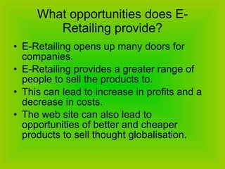 What opportunities does E-Retailing provide? E-Retailing opens up many doors for companies.  E-Retailing provides a greater range of people to sell the products to.  This can lead to increase in profits and a decrease in costs.  The web site can also lead to opportunities of better and cheaper products to sell thought globalisation.  