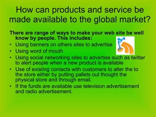 How can products and service be made available to the global market? There are range of ways to make your web site be well know by people. This includes: Using banners on others sites to advertise Using word of mouth Using social networking sites to advertise such as twitter to alert people when a new product is available  Use of existing contacts with customers to alter the to the store either by putting pallets out thought the physical store and through email. If the funds are available use television advertisement and radio advertisement. 