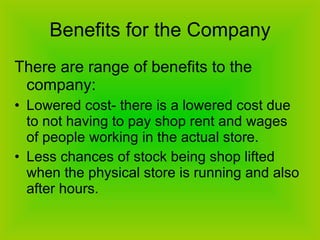 Benefits for the Company There are range of benefits to the company: Lowered cost- there is a lowered cost due to not having to pay shop rent and wages of people working in the actual store. Less chances of stock being shop lifted when the physical store is running and also after hours.  