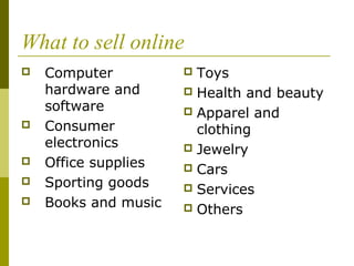 What to sell online
 Computer
hardware and
software
 Consumer
electronics
 Office supplies
 Sporting goods
 Books and music
 Toys
 Health and beauty
 Apparel and
clothing
 Jewelry
 Cars
 Services
 Others
 