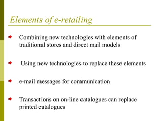 Elements of e-retailing
Combining new technologies with elements of
traditional stores and direct mail models
Using new technologies to replace these elements
e-mail messages for communication
Transactions on on-line catalogues can replace
printed catalogues
 