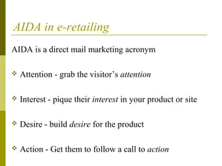 AIDA in e-retailing
AIDA is a direct mail marketing acronym
 Attention - grab the visitor’s attention
 Interest - pique their interest in your product or site
 Desire - build desire for the product
 Action - Get them to follow a call to action
 