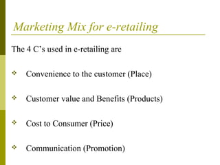 Marketing Mix for e-retailing
The 4 C’s used in e-retailing are
 Convenience to the customer (Place)
 Customer value and Benefits (Products)
 Cost to Consumer (Price)
 Communication (Promotion)
 