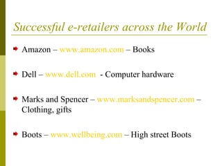 Successful e-retailers across the World
Amazon – www.amazon.com – Books
Dell – www.dell.com - Computer hardware
Marks and Spencer – www.marksandspencer.com –
Clothing, gifts
Boots – www.wellbeing.com – High street Boots
 