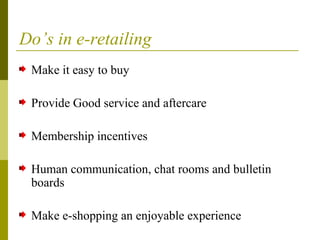 Do’s in e-retailing
Make it easy to buy
Provide Good service and aftercare
Membership incentives
Human communication, chat rooms and bulletin
boards
Make e-shopping an enjoyable experience
 