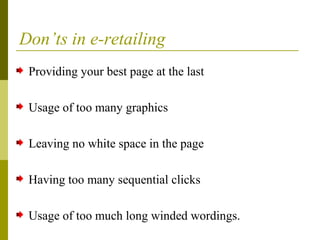 Don’ts in e-retailing
Providing your best page at the last
Usage of too many graphics
Leaving no white space in the page
Having too many sequential clicks
Usage of too much long winded wordings.
 