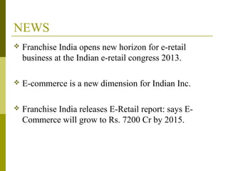 NEWS
 Franchise India opens new horizon for e-retail
business at the Indian e-retail congress 2013.
 E-commerce is a new dimension for Indian Inc.
 Franchise India releases E-Retail report: says E-
Commerce will grow to Rs. 7200 Cr by 2015.
 