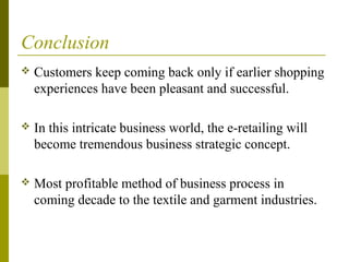 Conclusion
 Customers keep coming back only if earlier shopping
experiences have been pleasant and successful.
 In this intricate business world, the e-retailing will
become tremendous business strategic concept.
 Most profitable method of business process in
coming decade to the textile and garment industries.
 