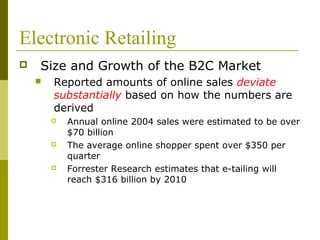 Electronic Retailing
 Size and Growth of the B2C Market
 Reported amounts of online sales deviate
substantially based on how the numbers are
derived
 Annual online 2004 sales were estimated to be over
$70 billion
 The average online shopper spent over $350 per
quarter
 Forrester Research estimates that e-tailing will
reach $316 billion by 2010
 