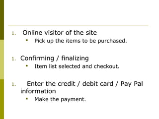 1. Online visitor of the site
 Pick up the items to be purchased.
1. Confirming / finalizing
 Item list selected and checkout.
1. Enter the credit / debit card / Pay Pal
information
 Make the payment.
 