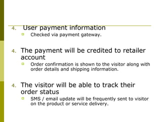 4. User payment information
 Checked via payment gateway.
4. The payment will be credited to retailer
account
 Order confirmation is shown to the visitor along with
order details and shipping information.
4. The visitor will be able to track their
order status
 SMS / email update will be frequently sent to visitor
on the product or service delivery.
 