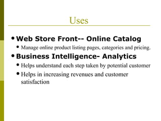 Uses
Web Store Front-- Online Catalog
 Manage online product listing pages, categories and pricing.
Business Intelligence- Analytics
Helps understand each step taken by potential customer
Helps in increasing revenues and customer
satisfaction
 